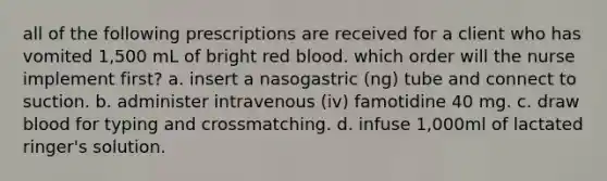 all of the following prescriptions are received for a client who has vomited 1,500 mL of bright red blood. which order will the nurse implement first? a. insert a nasogastric (ng) tube and connect to suction. b. administer intravenous (iv) famotidine 40 mg. c. draw blood for typing and crossmatching. d. infuse 1,000ml of lactated ringer's solution.