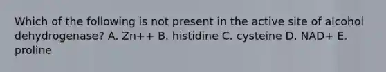 Which of the following is not present in the active site of alcohol dehydrogenase? A. Zn++ B. histidine C. cysteine D. NAD+ E. proline