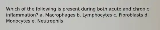 Which of the following is present during both acute and chronic inflammation? a. Macrophages b. Lymphocytes c. Fibroblasts d. Monocytes e. Neutrophils