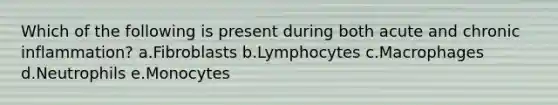 Which of the following is present during both acute and chronic inflammation? a.Fibroblasts b.Lymphocytes c.Macrophages d.Neutrophils e.Monocytes