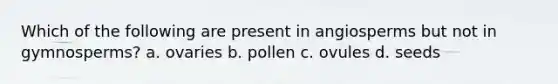 Which of the following are present in angiosperms but not in gymnosperms? a. ovaries b. pollen c. ovules d. seeds