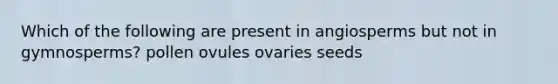 Which of the following are present in angiosperms but not in gymnosperms? pollen ovules ovaries seeds