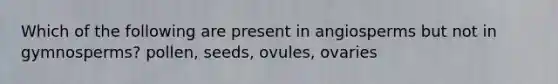 Which of the following are present in angiosperms but not in gymnosperms? pollen, seeds, ovules, ovaries