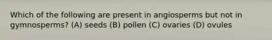 Which of the following are present in angiosperms but not in gymnosperms? (A) seeds (B) pollen (C) ovaries (D) ovules