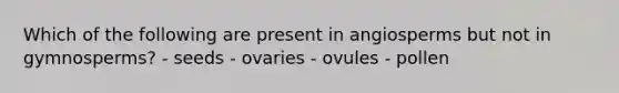 Which of the following are present in angiosperms but not in gymnosperms? - seeds - ovaries - ovules - pollen