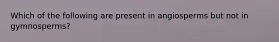 Which of the following are present in angiosperms but not in gymnosperms?