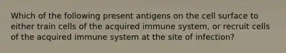 Which of the following present antigens on the cell surface to either train cells of the acquired immune system, or recruit cells of the acquired immune system at the site of infection?