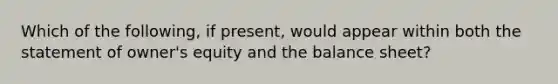 Which of the following, if present, would appear within both the statement of owner's equity and the balance sheet?