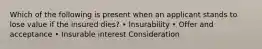 Which of the following is present when an applicant stands to lose value if the insured dies? • Insurability • Offer and acceptance • Insurable interest Consideration