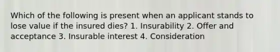 Which of the following is present when an applicant stands to lose value if the insured dies? 1. Insurability 2. Offer and acceptance 3. Insurable interest 4. Consideration