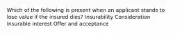 Which of the following is present when an applicant stands to lose value if the insured dies? Insurability Consideration Insurable interest Offer and acceptance