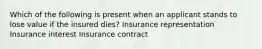 Which of the following is present when an applicant stands to lose value if the insured dies? Insurance representation Insurance interest Insurance contract