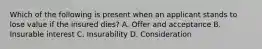 Which of the following is present when an applicant stands to lose value if the insured dies? A. Offer and acceptance B. Insurable interest C. Insurability D. Consideration