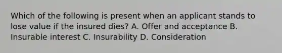 Which of the following is present when an applicant stands to lose value if the insured dies? A. Offer and acceptance B. Insurable interest C. Insurability D. Consideration