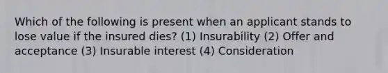 Which of the following is present when an applicant stands to lose value if the insured dies? (1) Insurability (2) Offer and acceptance (3) Insurable interest (4) Consideration