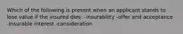 Which of the following is present when an applicant stands to lose value if the insured dies: -insurability -offer and acceptance -insurable interest -consideration