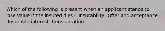 Which of the following is present when an applicant stands to lose value if the insured dies? -Insurability -Offer and acceptance -Insurable interest -Consideration