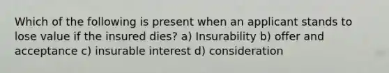 Which of the following is present when an applicant stands to lose value if the insured dies? a) Insurability b) offer and acceptance c) insurable interest d) consideration