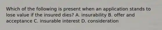 Which of the following is present when an application stands to lose value if the insured dies? A. insurability B. offer and acceptance C. insurable interest D. consideration