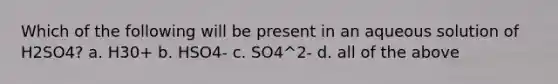 Which of the following will be present in an aqueous solution of H2SO4? a. H30+ b. HSO4- c. SO4^2- d. all of the above