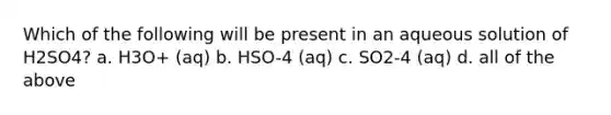 Which of the following will be present in an aqueous solution of H2SO4? a. H3O+ (aq) b. HSO-4 (aq) c. SO2-4 (aq) d. all of the above