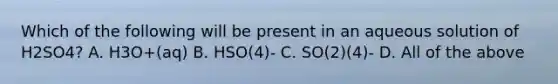 Which of the following will be present in an aqueous solution of H2SO4? A. H3O+(aq) B. HSO(4)- C. SO(2)(4)- D. All of the above