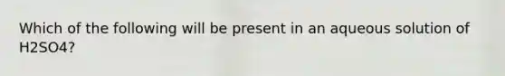 Which of the following will be present in an aqueous solution of H2SO4?