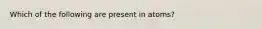 Which of the following are present in atoms?