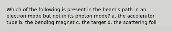 Which of the following is present in the beam's path in an electron mode but not in its photon mode? a. the accelerator tube b. the bending magnet c. the target d. the scattering foil