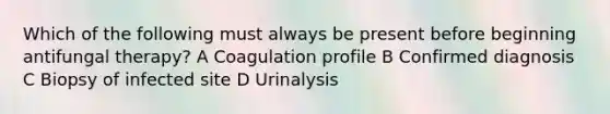 Which of the following must always be present before beginning antifungal therapy? A Coagulation profile B Confirmed diagnosis C Biopsy of infected site D Urinalysis