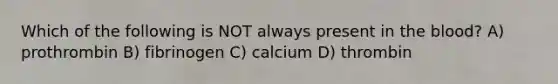 Which of the following is NOT always present in the blood? A) prothrombin B) fibrinogen C) calcium D) thrombin