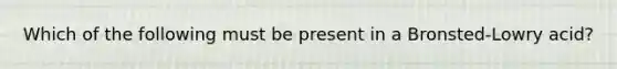 Which of the following must be present in a Bronsted-Lowry acid?