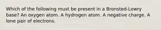 Which of the following must be present in a Bronsted-Lowry base? An oxygen atom. A hydrogen atom. A negative charge. A lone pair of electrons.