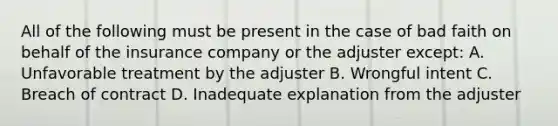 All of the following must be present in the case of bad faith on behalf of the insurance company or the adjuster except: A. Unfavorable treatment by the adjuster B. Wrongful intent C. Breach of contract D. Inadequate explanation from the adjuster