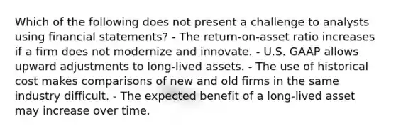 Which of the following does not present a challenge to analysts using financial statements? - The return-on-asset ratio increases if a firm does not modernize and innovate. - U.S. GAAP allows upward adjustments to long-lived assets. - The use of historical cost makes comparisons of new and old firms in the same industry difficult. - The expected benefit of a long-lived asset may increase over time.