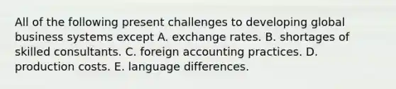 All of the following present challenges to developing global business systems except A. exchange rates. B. shortages of skilled consultants. C. foreign accounting practices. D. production costs. E. language differences.