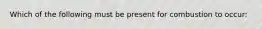 Which of the following must be present for combustion to occur: