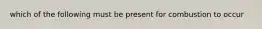 which of the following must be present for combustion to occur