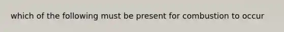 which of the following must be present for combustion to occur