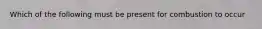 Which of the following must be present for combustion to occur