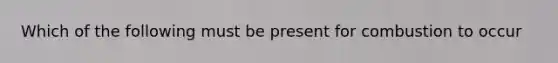 Which of the following must be present for combustion to occur