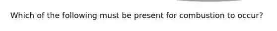 Which of the following must be present for combustion to occur?