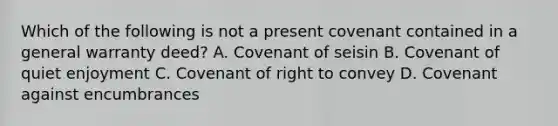 Which of the following is not a present covenant contained in a general warranty deed? A. Covenant of seisin B. Covenant of quiet enjoyment C. Covenant of right to convey D. Covenant against encumbrances