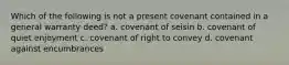 Which of the following is not a present covenant contained in a general warranty deed? a. covenant of seisin b. covenant of quiet enjoyment c. covenant of right to convey d. covenant against encumbrances