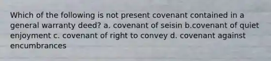 Which of the following is not present covenant contained in a general warranty deed? a. covenant of seisin b.covenant of quiet enjoyment c. covenant of right to convey d. covenant against encumbrances