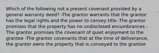 Which of the following not a present covenant provided by a general warranty deed? -The grantor warrants that the grantor has the legal rights and the power to convey title -The grantor promises that the property has no undisclosed encumbrances -The grantor promises the covenant of quiet enjoyment to the grantee -The grantor covenants that at the time of deliverance, the grantor owns the property that is conveyed to the grantee