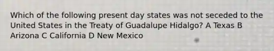 Which of the following present day states was not seceded to the United States in the Treaty of Guadalupe Hidalgo? A Texas B Arizona C California D New Mexico