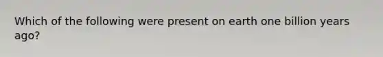 Which of the following were present on earth one billion years ago?