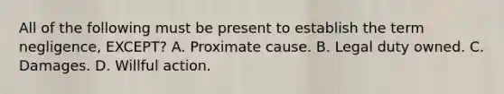 All of the following must be present to establish the term negligence, EXCEPT? A. Proximate cause. B. Legal duty owned. C. Damages. D. Willful action.