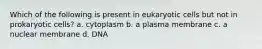 Which of the following is present in eukaryotic cells but not in prokaryotic cells? a. cytoplasm b. a plasma membrane c. a nuclear membrane d. DNA